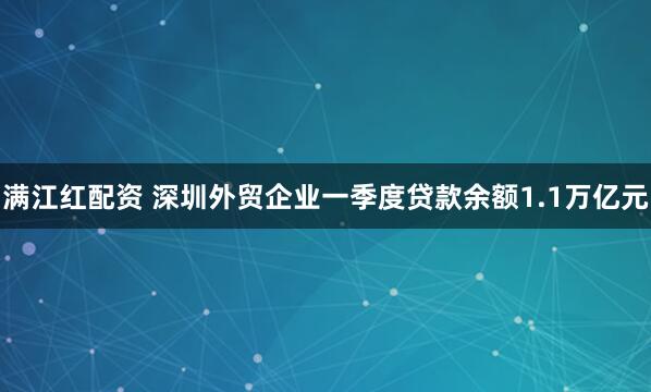 满江红配资 深圳外贸企业一季度贷款余额1.1万亿元