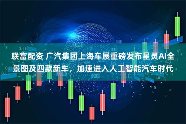联富配资 广汽集团上海车展重磅发布星灵AI全景图及四款新车，加速进入人工智能汽车时代