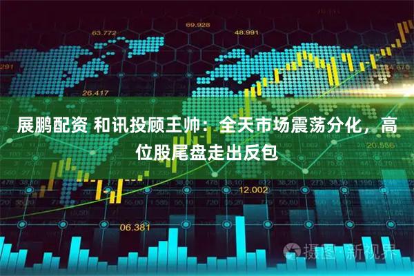 展鹏配资 和讯投顾王帅：全天市场震荡分化，高位股尾盘走出反包