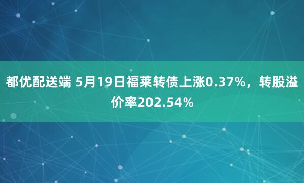 都优配送端 5月19日福莱转债上涨0.37%，转股溢价率202.54%