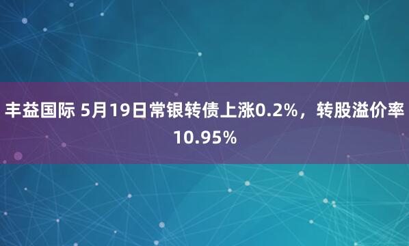 丰益国际 5月19日常银转债上涨0.2%，转股溢价率10.95%