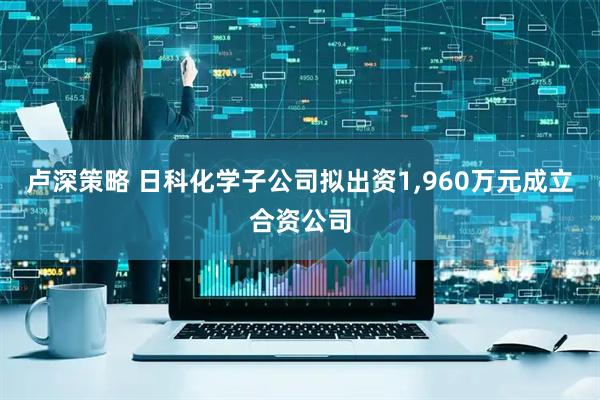卢深策略 日科化学子公司拟出资1,960万元成立合资公司
