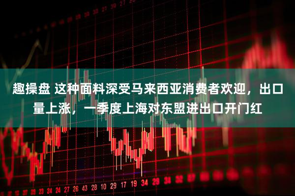 趣操盘 这种面料深受马来西亚消费者欢迎，出口量上涨，一季度上海对东盟进出口开门红