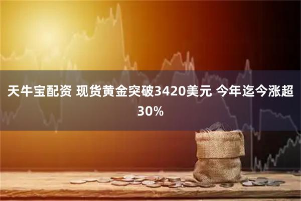 天牛宝配资 现货黄金突破3420美元 今年迄今涨超30%