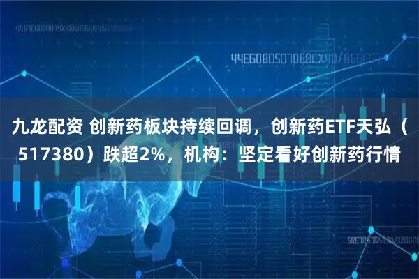 九龙配资 创新药板块持续回调，创新药ETF天弘（517380）跌超2%，机构：坚定看好创新药行情