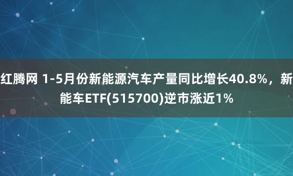 红腾网 1-5月份新能源汽车产量同比增长40.8%，新能车ETF(515700)逆市涨近1%