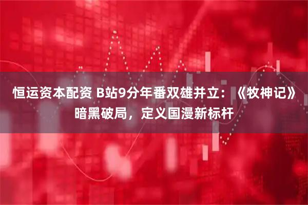 恒运资本配资 B站9分年番双雄并立:《牧神记》暗黑破局,定义国漫新标杆