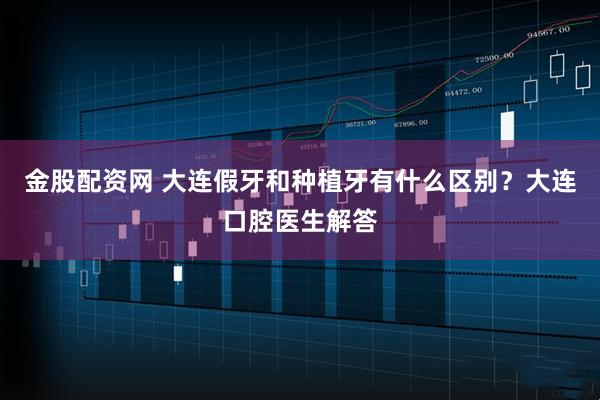 金股配资网 大连假牙和种植牙有什么区别?大连口腔医生解答