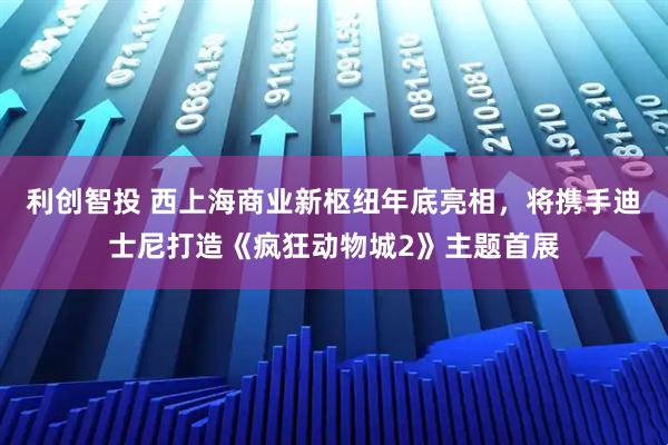 利创智投 西上海商业新枢纽年底亮相,将携手迪士尼打造《疯狂动物城2》主题首展
