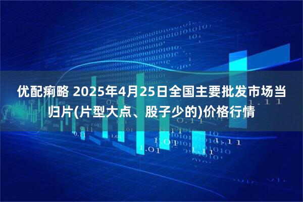优配痢略 2025年4月25日全国主要批发市场当归片(片型大点、股子少的)价格行情
