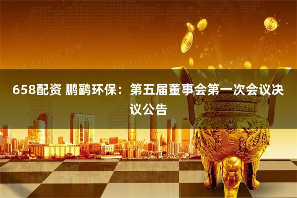 658配资 鹏鹞环保：第五届董事会第一次会议决议公告