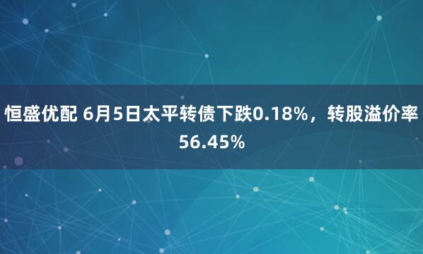 恒盛优配 6月5日太平转债下跌0.18%,转股溢价率56.45%