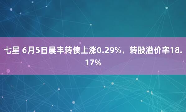 七星 6月5日晨丰转债上涨0.29%,转股溢价率18.17%