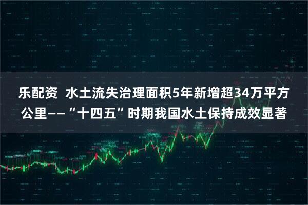 乐配资 水土流失治理面积5年新增超34万平方公里——“十四五”时期我国水土保持成效显著