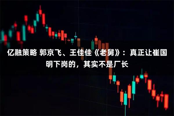 亿融策略 郭京飞、王佳佳《老舅》:真正让崔国明下岗的,其实不是厂长