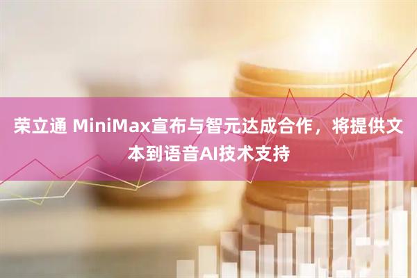 荣立通 MiniMax宣布与智元达成合作,将提供文本到语音AI技术支持