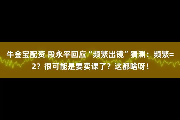 牛金宝配资 段永平回应“频繁出镜”猜测:频繁=2?很可能是要卖课了?这都啥呀!