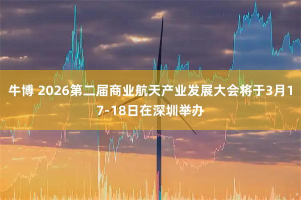 牛博 2026第二届商业航天产业发展大会将于3月17-18日在深圳举办