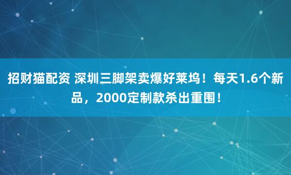招财猫配资 深圳三脚架卖爆好莱坞！每天1.6个新品，2000定制款杀出重围！