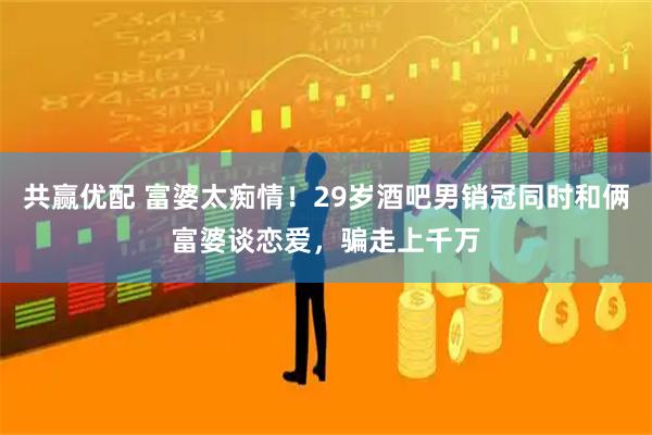 共赢优配 富婆太痴情！29岁酒吧男销冠同时和俩富婆谈恋爱，骗走上千万