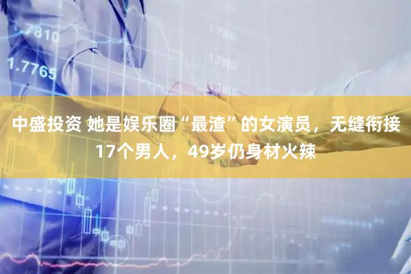 中盛投资 她是娱乐圈“最渣”的女演员，无缝衔接17个男人，49岁仍身材火辣