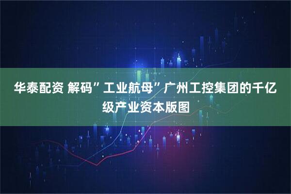 华泰配资 解码”工业航母”广州工控集团的千亿级产业资本版图