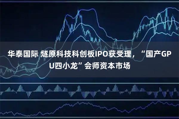 华泰国际 燧原科技科创板IPO获受理，“国产GPU四小龙”会师资本市场