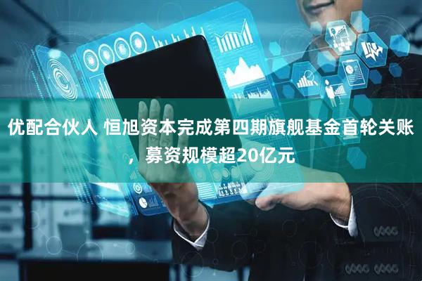 优配合伙人 恒旭资本完成第四期旗舰基金首轮关账，募资规模超20亿元